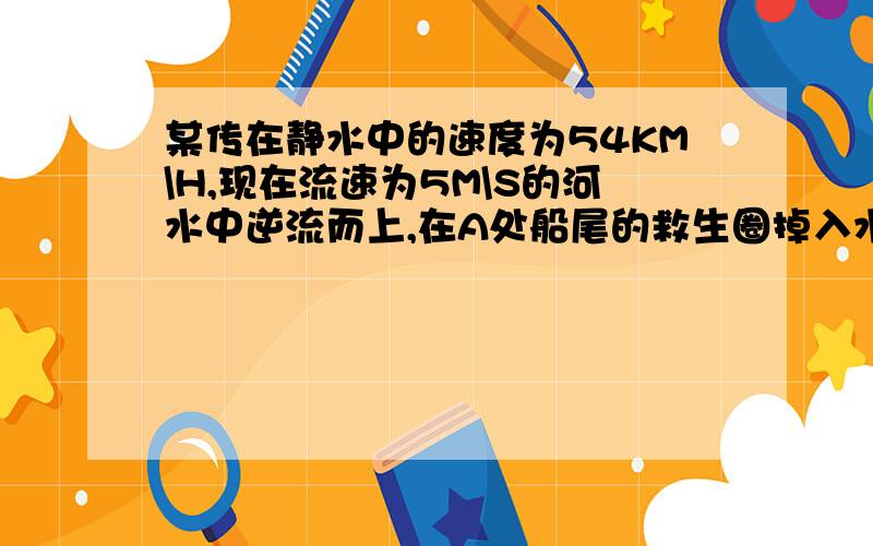 某传在静水中的速度为54KM\H,现在流速为5M\S的河水中逆流而上,在A处船尾的救生圈掉入水中...