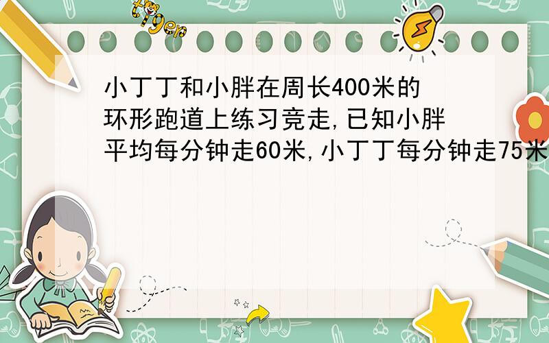 小丁丁和小胖在周长400米的环形跑道上练习竞走,已知小胖平均每分钟走60米,小丁丁每分钟走75米,小丁丁在小胖前面100