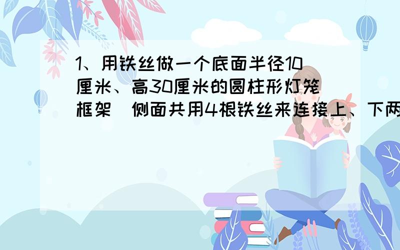 1、用铁丝做一个底面半径10厘米、高30厘米的圆柱形灯笼框架（侧面共用4根铁丝来连接上、下两个面）.至少需要多少厘米?如