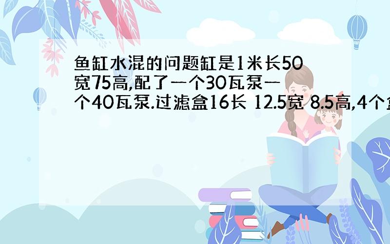 鱼缸水混的问题缸是1米长50宽75高,配了一个30瓦泵一个40瓦泵.过滤盒16长 12.5宽 8.5高,4个盒子罗在一起