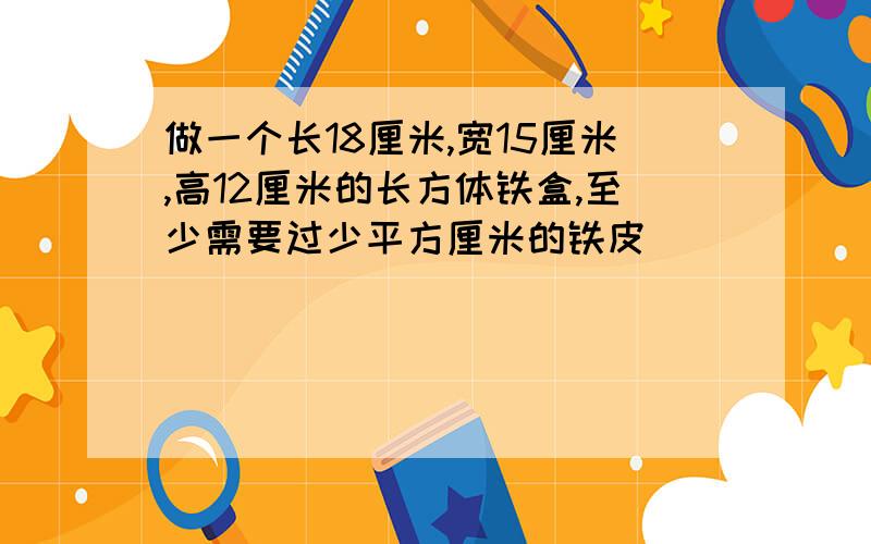 做一个长18厘米,宽15厘米,高12厘米的长方体铁盒,至少需要过少平方厘米的铁皮