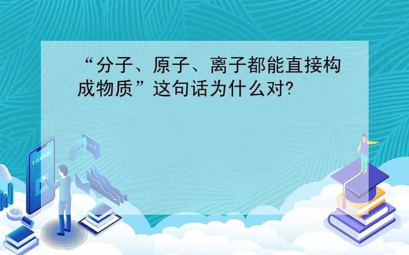 “分子、原子、离子都能直接构成物质”这句话为什么对?