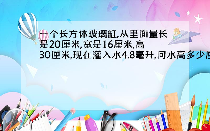 一个长方体玻璃缸,从里面量长是20厘米,宽是16厘米,高30厘米,现在灌入水4.8毫升,问水高多少厘米