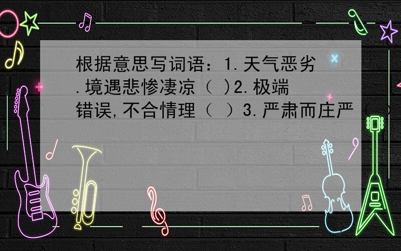 根据意思写词语：1.天气恶劣.境遇悲惨凄凉（ )2.极端错误,不合情理（ ）3.严肃而庄严（ ）