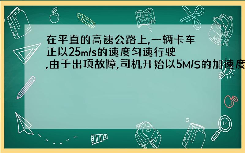 在平直的高速公路上,一辆卡车正以25m/s的速度匀速行驶,由于出项故障,司机开始以5M/S的加速度刹车,