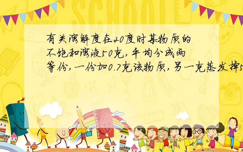 有关溶解度在20度时某物质的不饱和溶液50克,平均分成两等份,一份加0.7克该物质,另一克蒸发掉5克水,结果两份溶液都达