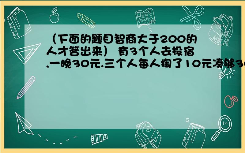 （下面的题目智商大于200的人才答出来） 有3个人去投宿,一晚30元.三个人每人掏了10元凑够30元交给了老