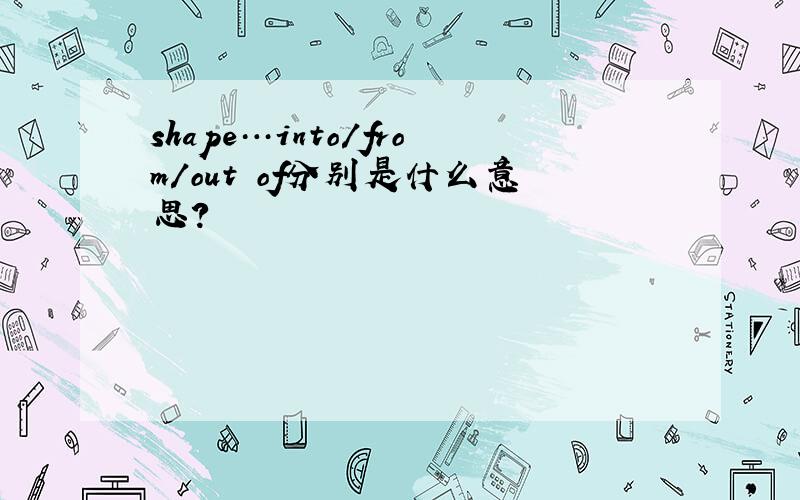 shape…into/from/out of分别是什么意思?