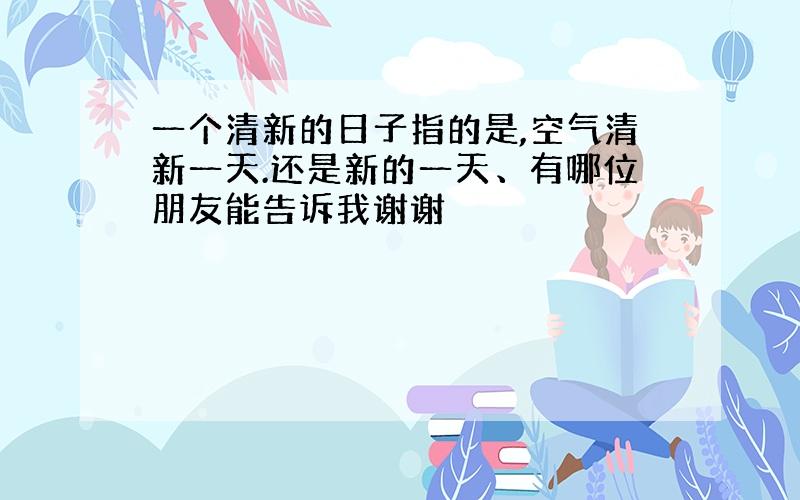 一个清新的日子指的是,空气清新一天.还是新的一天、有哪位朋友能告诉我谢谢