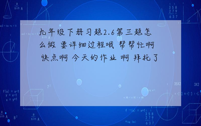 九年级下册习题2.6第三题怎么做 要详细过程哦 帮帮忙啊 快点啊 今天的作业 啊 拜托了