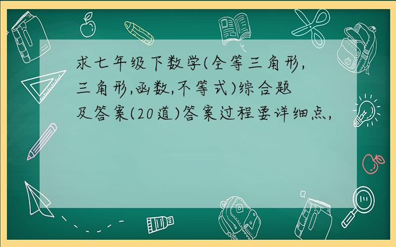 求七年级下数学(全等三角形,三角形,函数,不等式)综合题及答案(20道)答案过程要详细点,