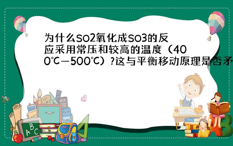 为什么SO2氧化成SO3的反应采用常压和较高的温度（400℃—500℃）?这与平衡移动原理是否矛盾?