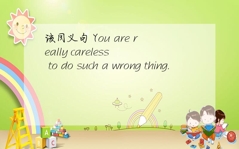 该同义句 You are really careless to do such a wrong thing.