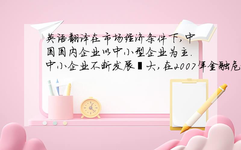 英语翻译在市场经济条件下,中国国内企业以中小型企业为主.中小企业不断发展壮大,在2007年金融危机爆发中,中小企业面临着