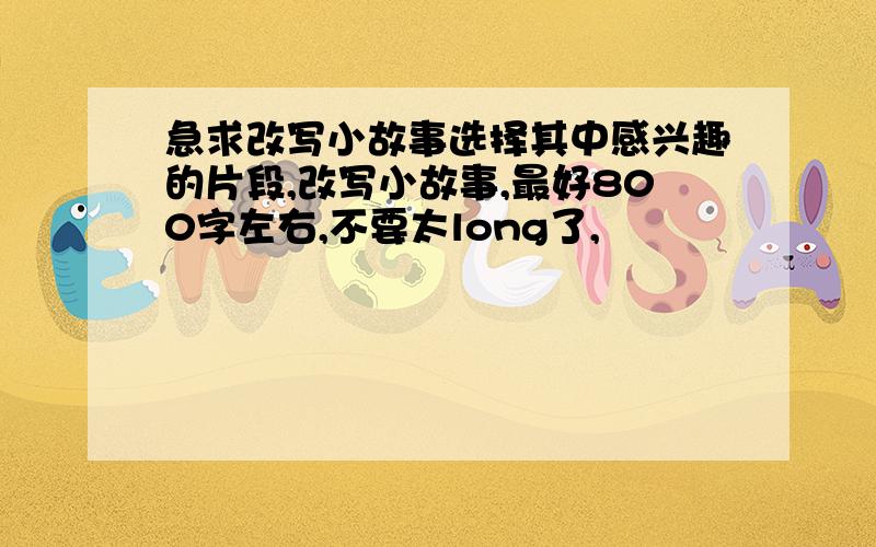 急求改写小故事选择其中感兴趣的片段,改写小故事,最好800字左右,不要太long了,