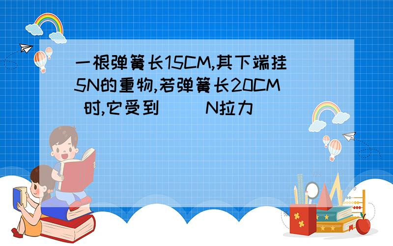 一根弹簧长15CM,其下端挂5N的重物,若弹簧长20CM 时,它受到（ ）N拉力