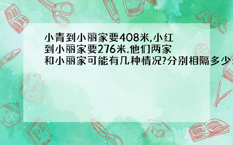 小青到小丽家要408米,小红到小丽家要276米.他们两家和小丽家可能有几种情况?分别相隔多少米?