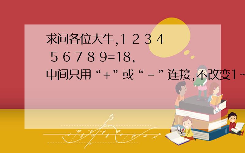 求问各位大牛,1 2 3 4 5 6 7 8 9=18,中间只用“+”或“-”连接,不改变1~9顺序,使等式成立,谢谢!