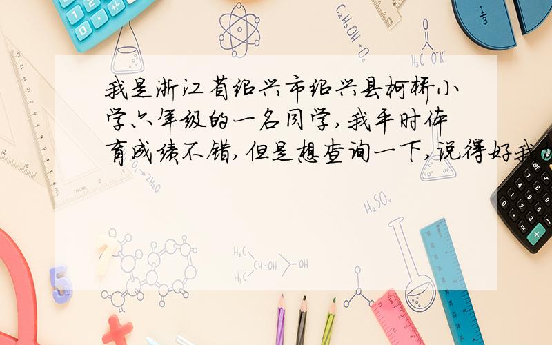 我是浙江省绍兴市绍兴县柯桥小学六年级的一名同学,我平时体育成绩不错,但是想查询一下,说得好我加分.