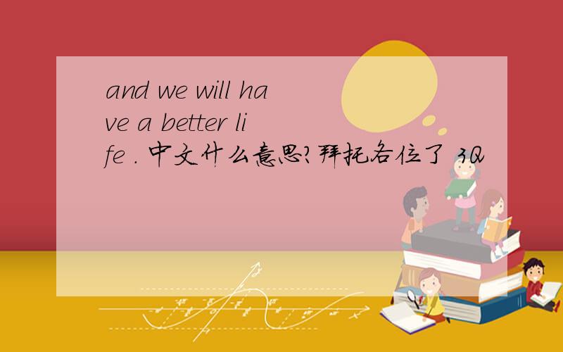 and we will have a better life . 中文什么意思?拜托各位了 3Q