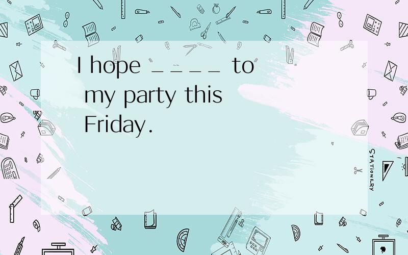 I hope ____ to my party this Friday.