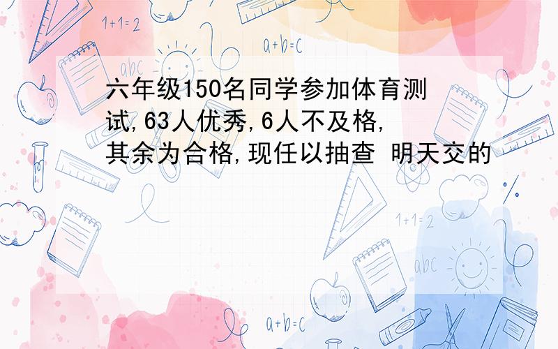 六年级150名同学参加体育测试,63人优秀,6人不及格,其余为合格,现任以抽查 明天交的