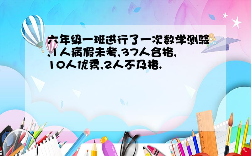 六年级一班进行了一次数学测验,1人病假未考,37人合格,10人优秀,2人不及格.