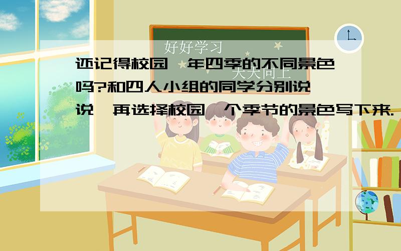 还记得校园一年四季的不同景色吗?和四人小组的同学分别说一说,再选择校园一个季节的景色写下来.