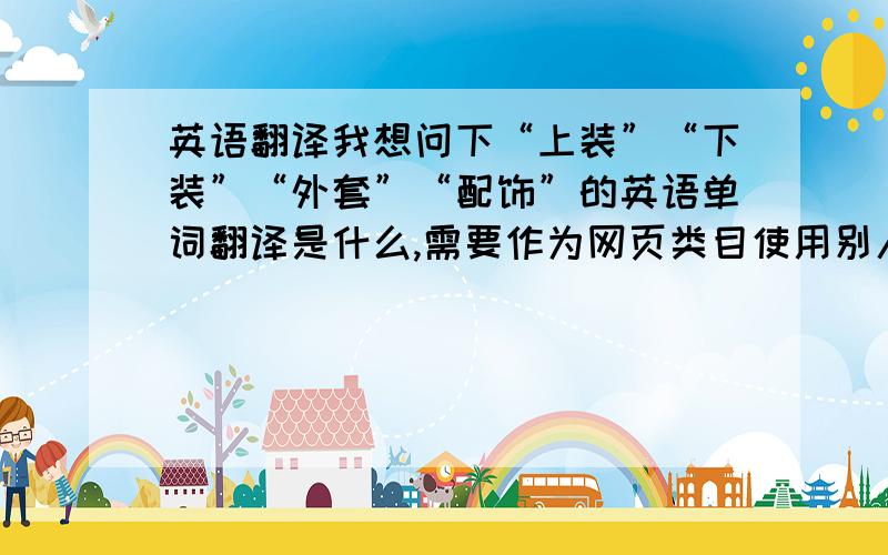 英语翻译我想问下“上装”“下装”“外套”“配饰”的英语单词翻译是什么,需要作为网页类目使用别人给我翻译的是“upload