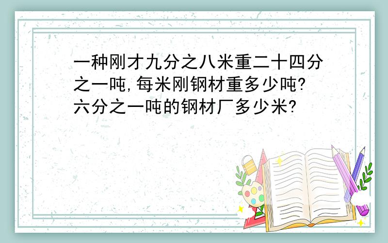 一种刚才九分之八米重二十四分之一吨,每米刚钢材重多少吨?六分之一吨的钢材厂多少米?