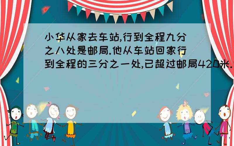 小华从家去车站,行到全程九分之八处是邮局.他从车站回家行到全程的三分之一处,已超过邮局420米.问：小华家到邮局有多少米