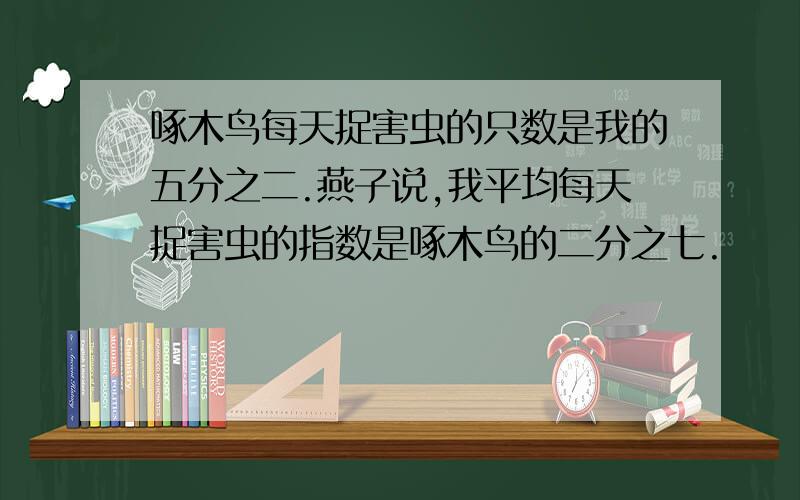 啄木鸟每天捉害虫的只数是我的五分之二.燕子说,我平均每天捉害虫的指数是啄木鸟的二分之七.