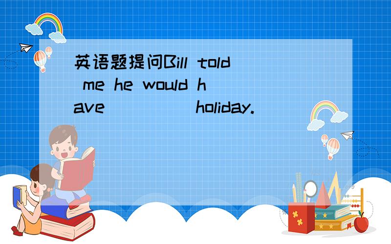 英语题提问Bill told me he would have ____ holiday.