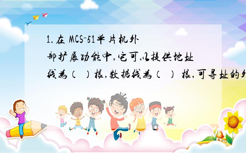 1.在 MCS－51单片机外部扩展功能中,它可以提供地址线为（ ）根,数据线为（ ） 根,可寻址的外部数据存储器容量为（