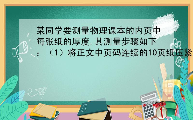 某同学要测量物理课本的内页中每张纸的厚度,其测量步骤如下：（1）将正文中页码连续的10页纸压紧,用刻度尺测量出这1O页纸