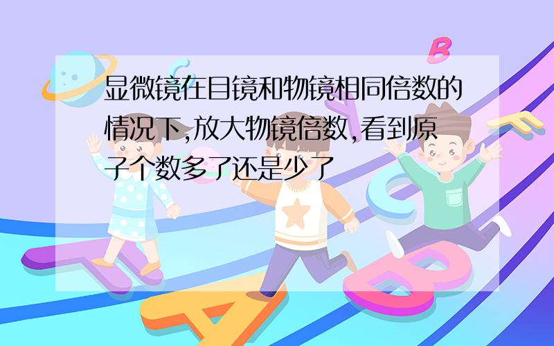 显微镜在目镜和物镜相同倍数的情况下,放大物镜倍数,看到原子个数多了还是少了