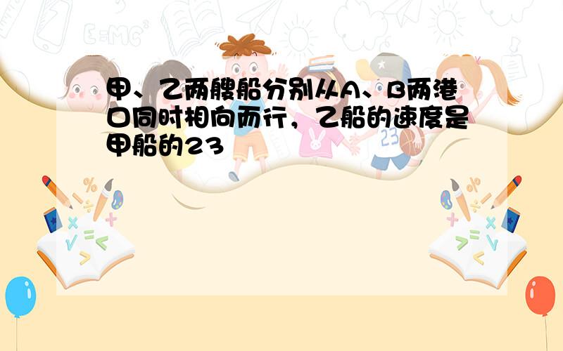 甲、乙两艘船分别从A、B两港口同时相向而行，乙船的速度是甲船的23