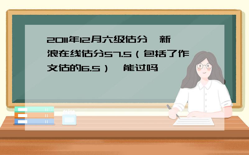 2011年12月六级估分,新浪在线估分57.5（包括了作文估的6.5）,能过吗