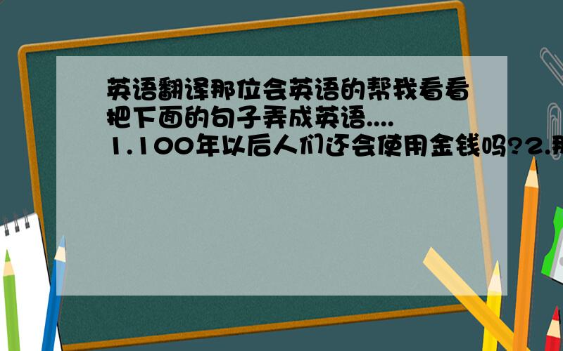 英语翻译那位会英语的帮我看看把下面的句子弄成英语....1.100年以后人们还会使用金钱吗?2.那一个国家将会在下一个世