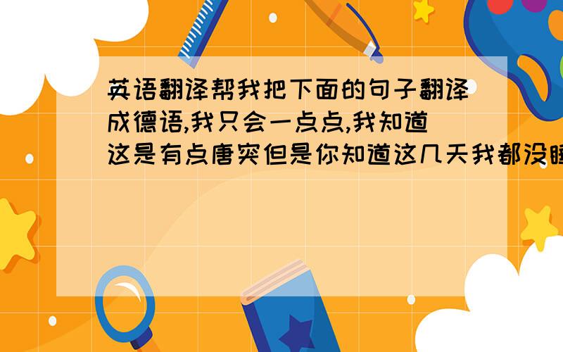 英语翻译帮我把下面的句子翻译成德语,我只会一点点,我知道这是有点唐突但是你知道这几天我都没睡一个好觉,满脑子全是你其实说