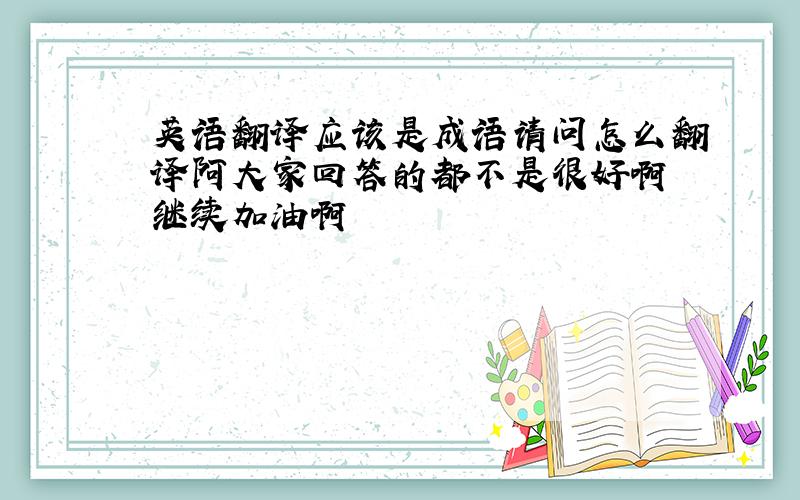 英语翻译应该是成语请问怎么翻译阿大家回答的都不是很好啊 继续加油啊