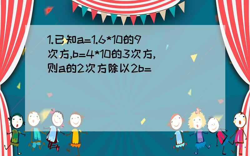 1.已知a=1.6*10的9次方,b=4*10的3次方,则a的2次方除以2b=（ ）