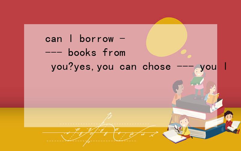 can l borrow ---- books from you?yes,you can chose --- you l