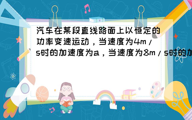 汽车在某段直线路面上以恒定的功率变速运动，当速度为4m/s时的加速度为a，当速度为8m/s时的加速度为a4