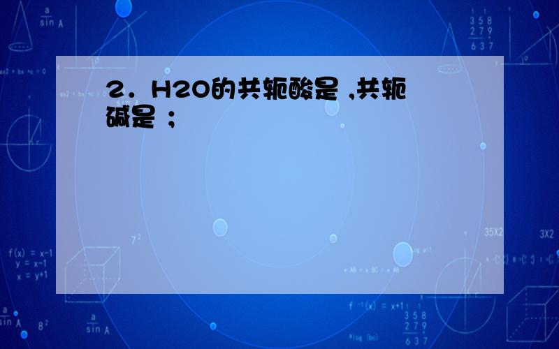 2．H2O的共轭酸是 ,共轭碱是 ；