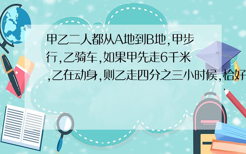 甲乙二人都从A地到B地,甲步行,乙骑车,如果甲先走6千米,乙在动身,则乙走四分之三小时候,恰好与甲同时到达B地,如果甲先