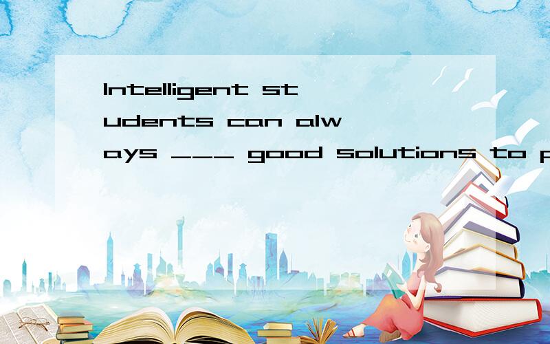 Intelligent students can always ___ good solutions to proble