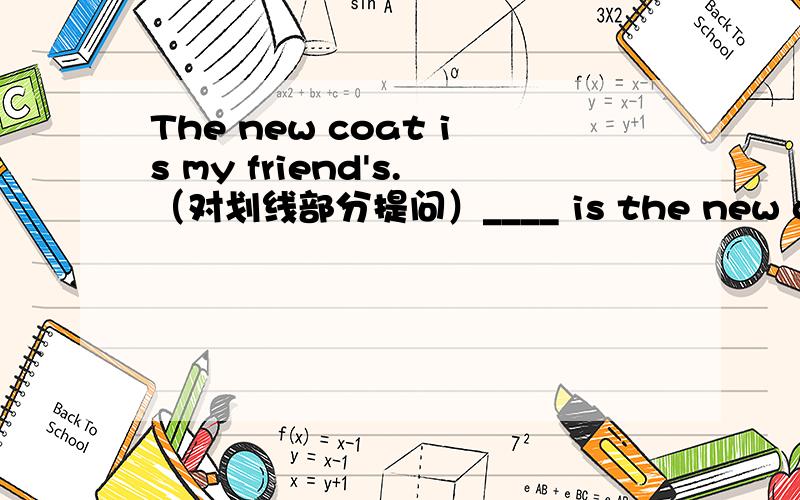 The new coat is my friend's.（对划线部分提问）____ is the new coat?