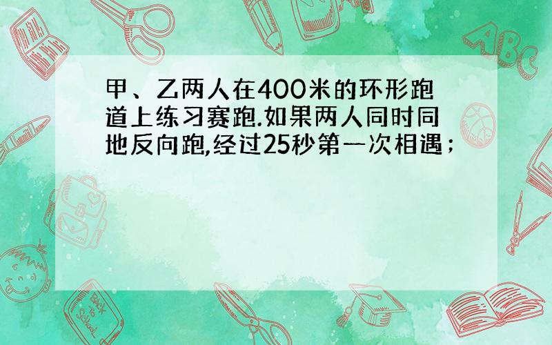 甲、乙两人在400米的环形跑道上练习赛跑.如果两人同时同地反向跑,经过25秒第一次相遇；