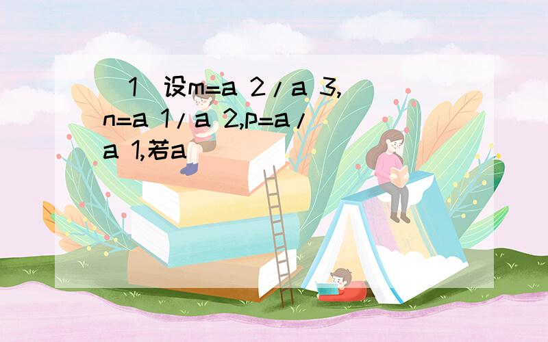 (1)设m=a 2/a 3,n=a 1/a 2,p=a/a 1,若a